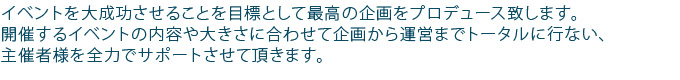 イベントを大成功させることを目標として最高の企画をプロデュース致します。イベントの内容や大きさに合わせて発案・企画・運営までトータルに行ないます。